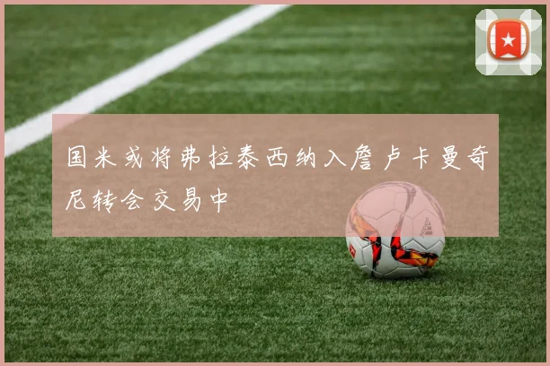 国米或将弗拉泰西纳入詹卢卡曼奇尼转会交易中
