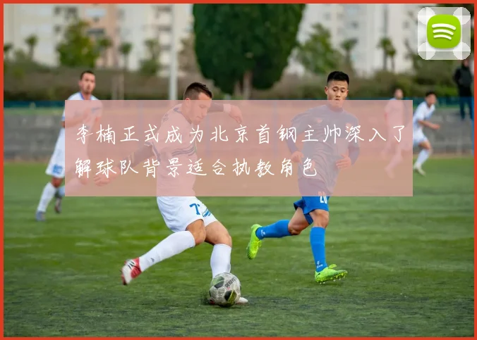 李楠正式成为北京首钢主帅深入了解球队背景适合执教角色