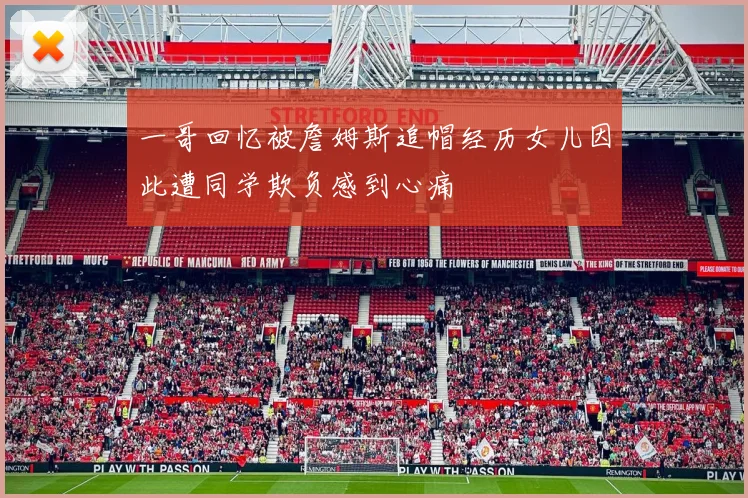 一哥回忆被詹姆斯追帽经历女儿因此遭同学欺负感到心痛