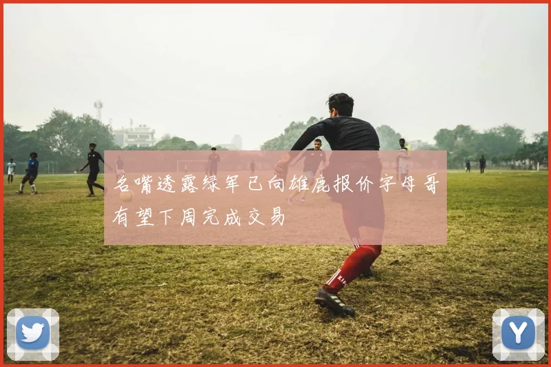 名嘴透露绿军已向雄鹿报价字母哥有望下周完成交易