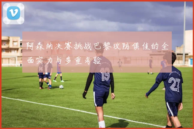 阿森纳决赛挑战巴黎攻防俱佳的全面实力与多重考验