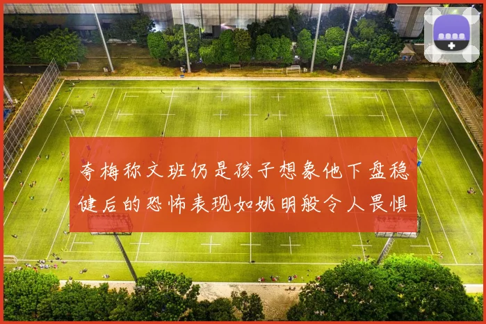 夸梅称文班仍是孩子想象他下盘稳健后的恐怖表现如姚明般令人畏惧