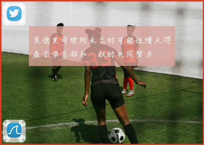 莫德里奇续约米兰的可能性增大得益于俱乐部和囧叔的共同努力