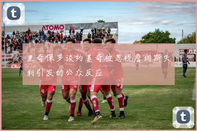 里奇保罗谈约基奇被忽视詹姆斯失利引发的公众反应
