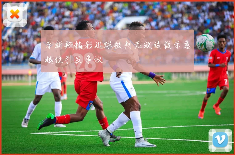 李新翔精彩进球被判无效边裁示意越位引发争议