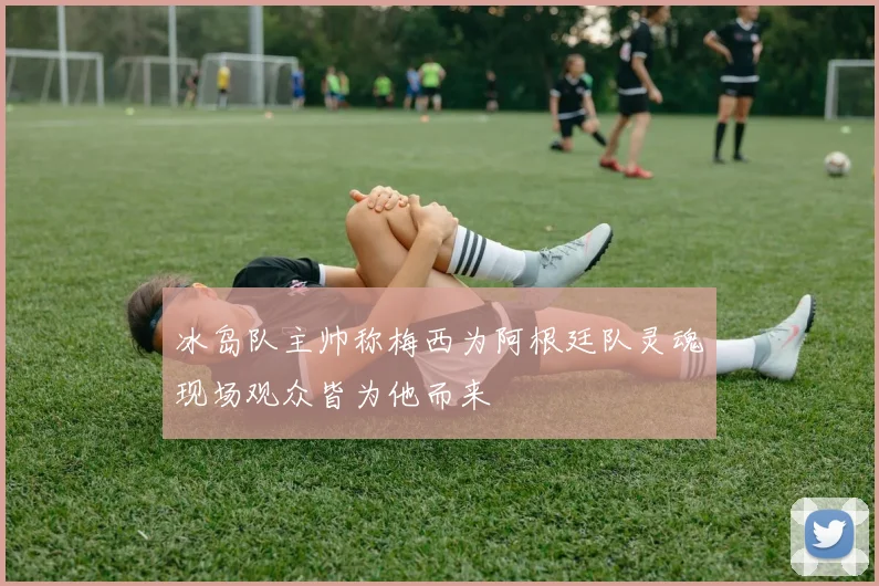 冰岛队主帅称梅西为阿根廷队灵魂现场观众皆为他而来