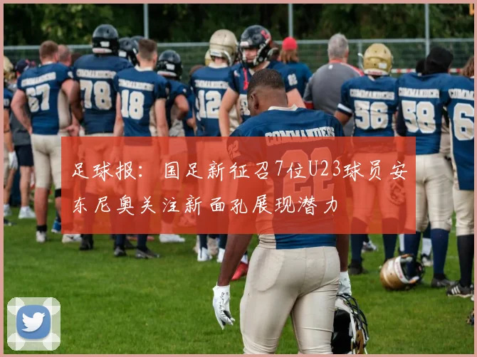 足球报：国足新征召7位U23球员安东尼奥关注新面孔展现潜力